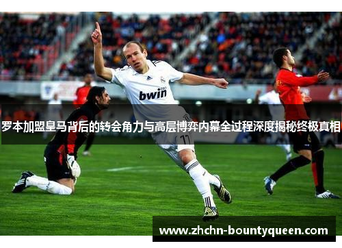罗本加盟皇马背后的转会角力与高层博弈内幕全过程深度揭秘终极真相 罗本加盟皇马背后的转会角力与高层博弈内幕全过程深度揭秘终极真相