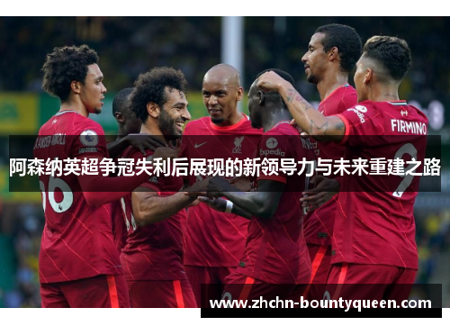 阿森纳英超争冠失利后展现的新领导力与未来重建之路