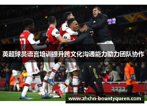 英超球员语言培训提升跨文化沟通能力助力团队协作 英超球员语言培训提升跨文化沟通能力助力团队协作