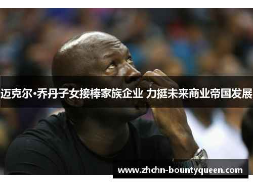 迈克尔·乔丹子女接棒家族企业 力挺未来商业帝国发展 迈克尔·乔丹子女接棒家族企业 力挺未来商业帝国发展