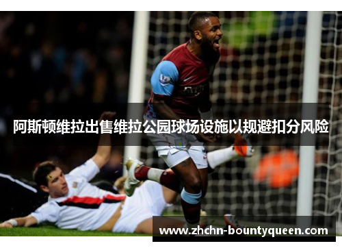阿斯顿维拉出售维拉公园球场设施以规避扣分风险 阿斯顿维拉出售维拉公园球场设施以规避扣分风险