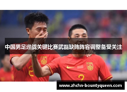 中国男足迎战关键比赛武磊缺阵阵容调整备受关注
