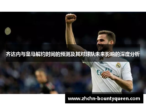 齐达内与皇马解约时间的预测及其对球队未来影响的深度分析